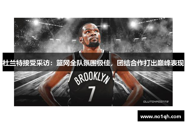 杜兰特接受采访：篮网全队氛围极佳，团结合作打出巅峰表现