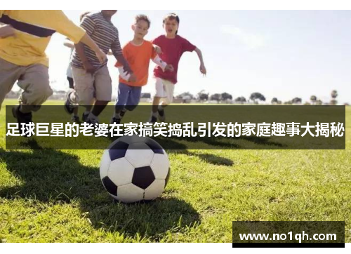 足球巨星的老婆在家搞笑捣乱引发的家庭趣事大揭秘