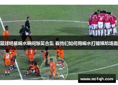 篮球明星喝水瞬间爆笑合集 看他们如何用喝水打破尴尬场面